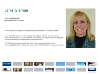 Janis Giampa
215-855-5600 ext 225
jgiampa@cbrealtycorp.com
Janis has been serving Bucks, Montgomery and Philadelphia County since 1998.
Janis values her clients and that is why she treats them with the ultimate respect
and customer service. She pays attention to the details and is extremely knowledgeable
in real estate with consistent results in every transaction.
For 15 years Janis has trained and showed horses, gave riding instructions,
and managed a boarding stable. She competed in the Tri-State area horse show circuit.
 