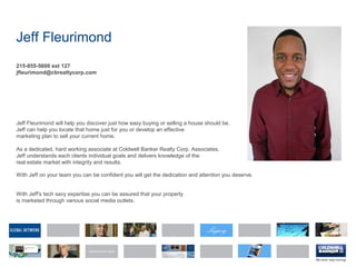 Jeff Fleurimond
215-855-5600 ext 127
jfleurimond@cbrealtycorp.com
Jeff Fleurimond will help you discover just how easy buying or selling a house should be.
Jeff can help you locate that home just for you or develop an effective
marketing plan to sell your current home.
As a dedicated, hard working associate at Coldwell Banker Realty Corp. Associates,
Jeff understands each clients individual goals and delivers knowledge of the
real estate market with integrity and results.
With Jeff on your team you can be confident you will get the dedication and attention you deserve.
With Jeff's tech savy expertise you can be assured that your property
is marketed through various social media outlets.
 
