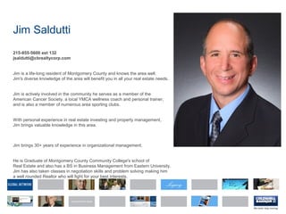 Jim Saldutti
215-855-5600 ext 132
jsaldutti@cbrealtycorp.com
Jim is a life-long resident of Montgomery County and knows the area well.
Jim's diverse knowledge of the area will benefit you in all your real estate needs.
Jim is actively involved in the community he serves as a member of the
American Cancer Society, a local YMCA wellness coach and personal trainer,
and is also a member of numerous area sporting clubs.
With personal experience in real estate investing and property management,
Jim brings valuable knowledge in this area.
Jim brings 30+ years of experience in organizational management.
He is Graduate of Montgomery County Community College's school of
Real Estate and also has a BS in Business Management from Eastern University.
Jim has also taken classes in negotiation skills and problem solving making him
a well rounded Realtor who will fight for your best interests.
 