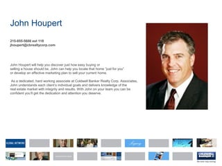 John Houpert
215-855-5600 ext 118
jhoupert@cbrealtycorp.com
John Houpert will help you discover just how easy buying or
selling a house should be. John can help you locate that home “just for you”
or develop an effective marketing plan to sell your current home.
As a dedicated, hard working associate at Coldwell Banker Realty Corp. Associates,
John understands each client’s individual goals and delivers knowledge of the
real estate market with integrity and results. With John on your team you can be
confident you’ll get the dedication and attention you deserve.
 