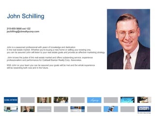 John Schilling
215-855-5600 ext 122
jschilling@cbrealtycorp.com
John is a seasoned professional with years of knowledge and dedication
in the real estate market. Whether you're buying a new home or selling your existing one,
you can be assured John will listen to your real estate goals and provide an effective marketing strategy.
John knows the pulse of the real estate market and offers outstanding service, experience
professionalism and performance for Coldwell Banker Realty Corp. Associates.
With John on your team you can be assured your goals will be met and the whole experience
will be rewarding both now and in the future.
 