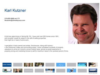 Karl Kutzner
215-855-5600 ext 171
kkutzner@cbrealtycorp.com
A full time agent living in Spring Mt, PA, I have sold over 200 homes since 1991,
and consider myself an expert in the skill of selling properties
that might be in need of some work.
I specialize in bank-owned real estate, foreclosures, along with homes I
n the Perkiomen Valley and surrounding areas; I have completed hundreds of property
valuations to arrive at a home's correct market value, giving me great experience in
properly pricing and marketing homes to sell for maximum value in the quickest period of time.
 