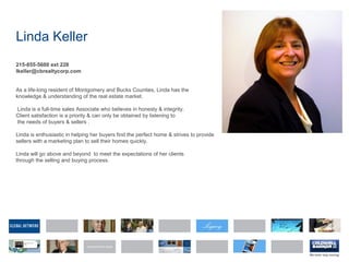 Linda Keller
215-855-5600 ext 228
lkeller@cbrealtycorp.com
As a life-long resident of Montgomery and Bucks Counties, Linda has the
knowledge & understanding of the real estate market.
Linda is a full-time sales Associate who believes in honesty & integrity.
Client satisfaction is a priority & can only be obtained by listening to
the needs of buyers & sellers .
Linda is enthusiastic in helping her buyers find the perfect home & strives to provide
sellers with a marketing plan to sell their homes quickly.
Linda will go above and beyond to meet the expectations of her clients
through the selling and buying process.
 