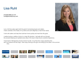 Lisa Ruhl
215-855-5600 ext 141
lruhl@cbrealtycorp.com
I am a full time sales agent with the goal of connecting buyers and sellers.
I listen carefully to the needs of my clients and work diligently to meet those needs.
I work with sellers and help them sell their home quickly and meet their life goals.
I realize buying or selling a home is a major life decision. I will walk with you through
the process keeping you updated every step of the way to help ensure a positive experience.
I have lived in Montgomery County most of my life. In my free time I enjoy spending time
with my husband and two dogs. I also enjoy training at the gym and sitting by the water in the summer
time.
 