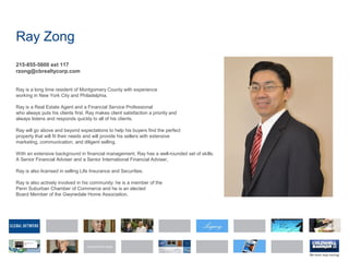 Ray Zong
215-855-5600 ext 117
rzong@cbrealtycorp.com
Ray is a long time resident of Montgomery County with experience
working in New York City and Philadelphia.
Ray is a Real Estate Agent and a Financial Service Professional
who always puts his clients first. Ray makes client satisfaction a priority and
always listens and responds quickly to all of his clients.
Ray will go above and beyond expectations to help his buyers find the perfect
property that will fit their needs and will provide his sellers with extensive
marketing, communication, and diligent selling.
With an extensive background in financial management, Ray has a well-rounded set of skills.
A Senior Financial Adviser and a Senior International Financial Adviser,
Ray is also licensed in selling Life Insurance and Securities.
Ray is also actively involved in his community: he is a member of the
Penn Suburban Chamber of Commerce and he is an elected
Board Member of the Gwynedale Home Association.
 