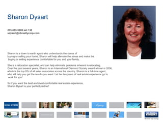 Sharon Dysart
215-855-5600 ext 130
sdysart@cbrealtycorp.com
Sharon is a down to earth agent who understands the stress of
buying or selling your home. Sharon will help alleviate the stress and make the
buying or selling experience comfortable for you and your family.
She is a relocation specialist; and can help eliminate problems inherent in relocating.
Over the past several years, Sharon is an International Diamond Society award winner in 2006,
which is the top 8% of all sales associates across the country. Sharon is a full-time agent,
who will help you get the results you want. Let her ten years of real estate experience go to
work for you!
So if you want the best and most comfortable real estate experience,
Sharon Dysart is your perfect partner!
 
