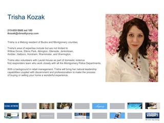 Trisha Kozak
215-855-5600 ext 185
tkozak@cbrealtycorp.com
Trisha is a lifelong resident of Bucks and Montgomery counties.
Trisha's area of expertise include but are not limited to
Willow Grove, Elkins Park, Abington, Glenside, Jenkintown,
Ambler, Hatboro, Horsham, Warminster, and Warrington.
Trisha also volunteers with Laurel House as part of domestic violence
first responders team who work closely with all the Montgomery Police Departments.
With a background in retail management, Trisha will bring her natural leadership
capabilities coupled with discernment and professionalism to make the process
of buying or selling your home a wonderful experience.
 