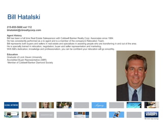 Bill Hatalski
215-855-5600 ext 112
bhatalski@cbrealtycorp.com
Agent History
Bill has been a full time Real Estate Salesperson with Coldwell Banker Realty Corp. Associates since 1984.
He has consistently performed as a to agent and is a member of the company's Relocation Team.
Bill represents both buyers and sellers in real estate and specializes in assisting people who are transferring in and out of the area.
He is specially trained in relocation, negotiation, buyer and seller representation and marketing.
With Bill's dedication, knowledge and professionalism, you can be confident your relocation will go smoothly.
Education
Graduate of Lock Haven University
Accredited Buyer Representative (ABR)
Member of Coldwell Banker Diamond Society
 