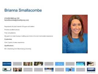 Brianna Smallacombe
215-855-5600 ext 183
bsmallacombe@cbrealtycorp.com
Represents the best interest of buyers and sellers.
Provide excellent service.
Free consultations.
My goal is to make buying or selling your home a fun and memorable experience.
Credentials
Over 3 years of sales experience.
Qualifications
BS in Marketing from Bloomsburg University
 
