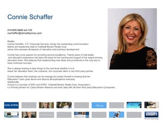 Connie Schaffer
215-855-5600 ext 123
cschaffer@cbrealtycorp.com
Realtor
Connie Schaffer, V.P. Corporate Services, brings her outstanding communication
talents and leadership style to Coldwell Banker Realty Corp
where she oversees all aspects of relocation and business development.
Connie has a true passion for providing service excellence. Twenty years of real estate
and relocation experience has been the basis for her training and support of her award winning
relocation team. She believes that implementing new ideas and procedures is the only way to
have continued success.
She is always looking to take things to the next level whether it is to
assist her relocation team, the customer, the corporate client or any third party partner.
Connie believes that anybody can be average but prides herself in knowing that her
Relocation Team goes above and beyond all expectations everyday.
Additionally,
Connie is a member of ERC and DVRC. Coldwell Banker Realty Corp. Associates I
s a Primary Broker for Cartus Broker Network and work daily with all other third party Relocation Companies.
 
