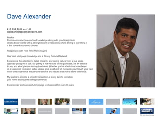 Dave Alexander
215-855-5600 ext 109
dalexander@cbrealtycorp.com
Realtor
Provides constant support and knowledge along with good insight into
what a buyer wants with a strong network of resources where timing is everything I
n this current economic climate.
Responsive with First Time Home-buyers
Has Vast Mortgage Knowledge and a Strong Referral Network
Experience the attention to detail, integrity, and caring nature from a real estate
agent by giving me a call. My priority is not the sale or the purchase, it’s the service
to you and what you are aiming to achieve. Whether you're a first-time home buyer
or a seasoned relocation seller, please give a call and let me guide you through your next
move and experience the personal service and results that make all the difference.
My goal is to provide a smooth transaction at every turn to complete
your home buying and selling experience.
Experienced and successful mortgage professional for over 20 years
 