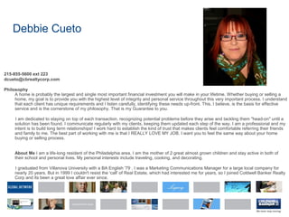 Debbie Cueto
215-855-5600 ext 223
dcueto@cbrealtycorp.com
Philosophy
A home is probably the largest and single most important financial investment you will make in your lifetime. Whether buying or selling a
home, my goal is to provide you with the highest level of integrity and personal service throughout this very important process. I understand
that each client has unique requirements and I listen carefully, identifying these needs up-front. This, I believe, is the basis for effective
service and is the cornerstone of my philosophy. That is my Guarantee to you.
I am dedicated to staying on top of each transaction, recognizing potential problems before they arise and tackling them "head-on" until a
solution has been found. I communicate regularly with my clients, keeping them updated each step of the way. I am a professional and my
intent is to build long term relationships! I work hard to establish the kind of trust that makes clients feel comfortable referring their friends
and family to me. The best part of working with me is that I REALLY LOVE MY JOB. I want you to feel the same way about your home
buying or selling process.
About Me I am a life-long resident of the Philadelphia area. I am the mother of 2 great almost grown children and stay active in both of
their school and personal lives. My personal interests include traveling, cooking, and decorating.
I graduated from Villanova University with a BA English '79 . I was a Marketing Communications Manager for a large local company for
nearly 20 years. But in 1999 I couldn't resist the 'call' of Real Estate, which had interested me for years, so I joined Coldwell Banker Realty
Corp and its been a great love affair ever since.
 