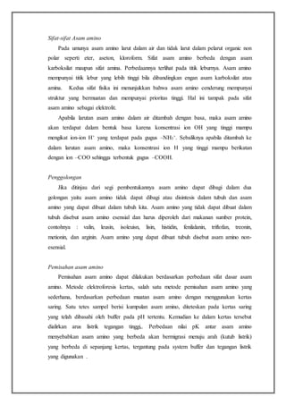 Sifat-sifat Asam amino
Pada umunya asam amino larut dalam air dan tidak larut dalam pelarut organic non
polar seperti eter, aseton, kloroform. Sifat asam amino berbeda dengan asam
karboksilat maupun sifat amina. Perbedaannya terlihat pada titik leburnya. Asam amino
mempunyai titik lebur yang lebih tinggi bila dibandingkan engan asam karboksilat atau
amina. Kedua sifat fisika ini menunjukkan bahwa asam amino cenderung mempunyai
struktur yang bermuatan dan mempunyai prioritas tinggi. Hal ini tampak pada sifat
asam amino sebagai elektrolit.
Apabila larutan asam amino dalam air ditambah dengan basa, maka asam amino
akan terdapat dalam bentuk basa karena konsentrasi ion OH yang tinggi mampu
mengikat ion-ion H+ yang terdapat pada gugus –NH3
+. Sebaliknya apabila ditambah ke
dalam larutan asam amino, maka konsentrasi ion H yang tinggi mampu berikatan
dengan ion –COO sehingga terbentuk gugus –COOH.
Penggolongan
Jika ditinjau dari segi pembentukannya asam amino dapat dibagi dalam dua
golongan yaitu asam amino tidak dapat dibagi atau disintesis dalam tubuh dan asam
amino yang dapat dibuat dalam tubuh kita. Asam amino yang tidak dapat dibuat dalam
tubuh disebut asam amino esensial dan harus diperoleh dari makanan sumber protein,
contohnya : valin, leusin, isoleuisn, lisin, histidin, fenilalanin, triftofan, treonin,
metionin, dan arginin. Asam amino yang dapat dibuat tubuh disebut asam amino non-
esensial.
Pemisahan asam amino
Pemisahan asam amino dapat dilakukan berdasarkan perbedaan sifat dasar asam
amino. Metode elektroforesis kertas, salah satu metode pemisahan asam amino yang
sederhana, berdasarkan perbedaan muatan asam amino dengan menggunakan kertas
saring. Satu tetes sampel berisi kumpulan asam amino, diteteskan pada kertas saring
yang telah dibasahi oleh buffer pada pH tertentu. Kemudian ke dalam kertas tersebut
dialirkan arus listrik tegangan tinggi,. Perbedaan nilai pK antar asam amino
menyebabkan asam amino yang berbeda akan bermigrasi menuju arah (kutub listrik)
yang berbeda di sepanjang kertas, tergantung pada system buffer dan tegangan listrik
yang digunakan .
 