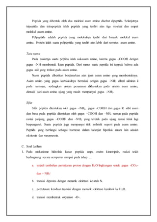 Peptida yang dibentuk oleh dua molekul asam amino disebut dipeptida. Selanjutnya
tripeptida dan tetrapeptida ialah peptida yang terdiri atas tiga molekul dan empat
molekul asam amino.
Polipeptida adalah peptida yang molekulnya terdiri dari banyak molekul asam
amino. Protein ialah suatu polipeptida yang terdiri atas lebih dari serratus asam amino.
Tata nama
Pada dasarnya suatu peptida ialah asil-asam amino, karena gugus –COOH dengan
gugus –NH membentuk iktan peptida. Dari rumus suatu peptida ini tampak bahwa ada
gugus asil yang terikat pada asam amino.
Nama peptida diberikan berdasarkan atas jenis asam amino yang membentuknya.
Asam amino yang gugus karboksilnya bereaksi dengan gugus –NH2 diberi akhiran il
pada namanya, sedangkan urutan penamaan didasarkan pada urutan asam amino,
dimuali dari asam amino ujung yang masih mempunyai gugus –NH2.
Sifat
Sifat peptida ditentukan oleh gugus –NH2, gugus –COOH dan gugus R. sifat asam
dan basa pada peptida ditentukan oleh gugus –COOH dan –NH, namun pada peptida
rantai panjang, gugus –COOH dan –NH2 yang teretak pada ujung rantai tidak lagi
berpengaruh. Suatu peptida juga mempunyai titik isolistrik seperti pada asam amino.
Peptida yang berfungsi sebagai hormone dalam kelenjar hipofisis antara lain adalah
oksitosin dan vasopressin.
C. Soal Latihan
1. Pada mekanisme hidrolisis ikatan peptida tanpa enzim kimotripsin, reaksi telah
berlangsung secara sempurna sampai pada tahap ....
a. terjadi tambahan pertukaran proton dengan H2O lingkungan untuk gugus -CO2 -
dan + NH3
-
b. transisi diprotes dengan menarik elektron ke arah N.
c. pemutusan keadaan transisi dengan menarik elektron kembali ke H2O.
d. transisi membentuk oxyanion -O-.
 