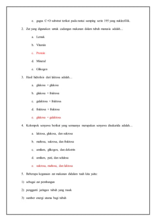 e. gugus C=O substrat terikat pada rantai samping serin 195 yang nukleofilik.
2. Zat yang digunakan untuk cadangan makanan dalam tubuh manusia adalah…
a. Lemak
b. Vitamin
c. Protein
d. Mineral
e. Glikogen
3. Hasil hidrolisis dari laktosa adalah…
a. glukosa + glukosa
b. glukosa + fruktosa
c. galaktosa + fruktosa
d. fruktosa + fruktosa
e. glukosa + galaktosa
4. Kelompok senyawa berikut yang semuanya merupakan senyawa disakarida adalah…
a. laktosa, glukosa, dan sukrosa
b. maltosa, sukrosa, dan fruktosa
c. amilum, glikogen, dan dekstrin
d. amilum, pati, dan selulosa
e. sukrosa, maltosa, dan laktosa
5. Beberapa kegunaan zat makanan didalam tuuh kita yaitu:
1) sebagai zat pembangun
2) pengganti jaringan tubuh yang rusak
3) sumber energi utama bagi tubuh
 