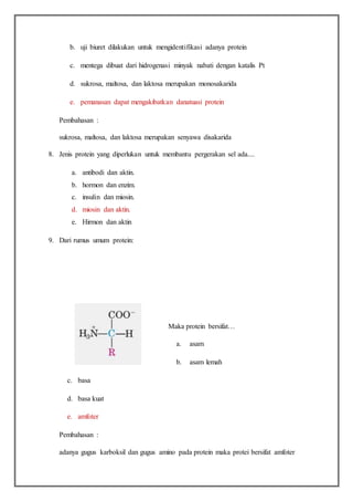 b. uji biuret dilakukan untuk mengidentifikasi adanya protein
c. mentega dibuat dari hidrogenasi minyak nabati dengan katalis Pt
d. sukrosa, maltosa, dan laktosa merupakan monosakarida
e. pemanasan dapat mengakibatkan danatuasi protein
Pembahasan :
sukrosa, maltosa, dan laktosa merupakan senyawa disakarida
8. Jenis protein yang diperlukan untuk membantu pergerakan sel ada....
a. antibodi dan aktin.
b. hormon dan enzim.
c. insulin dan miosin.
d. miosin dan aktin.
e. Hirmon dan aktin
9. Dari rumus umum protein:
Maka protein bersifat…
a. asam
b. asam lemah
c. basa
d. basa kuat
e. amfoter
Pembahasan :
adanya gugus karboksil dan gugus amino pada protein maka protei bersifat amfoter
 