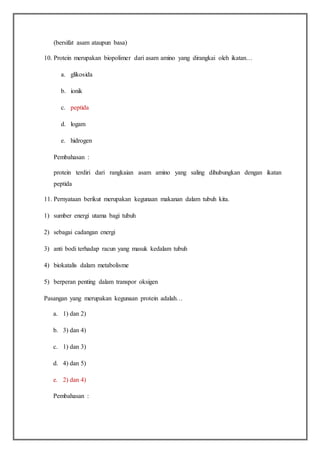 (bersifat asam ataupun basa)
10. Protein merupakan biopolimer dari asam amino yang dirangkai oleh ikatan…
a. glikosida
b. ionik
c. peptida
d. logam
e. hidrogen
Pembahasan :
protein terdiri dari rangkaian asam amino yang saling dihubungkan dengan ikatan
peptida
11. Pernyataan berikut merupakan kegunaan makanan dalam tubuh kita.
1) sumber energi utama bagi tubuh
2) sebagai cadangan energi
3) anti bodi terhadap racun yang masuk kedalam tubuh
4) biokatalis dalam metabolisme
5) berperan penting dalam transpor oksigen
Pasangan yang merupakan kegunaan protein adalah…
a. 1) dan 2)
b. 3) dan 4)
c. 1) dan 3)
d. 4) dan 5)
e. 2) dan 4)
Pembahasan :
 