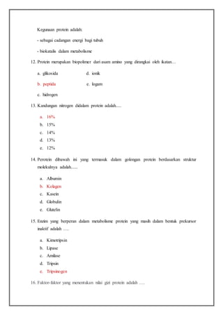 Kegunaan protein adalah:
- sebagai cadangan energi bagi tubuh
- biokatalis dalam metabolisme
12. Protein merupakan biopolimer dari asam amino yang dirangkai oleh ikatan…
a. glikosida d. ionik
b. peptida e. logam
c. hidrogen
13. Kandungan nitrogen didalam protein adalah.....
a. 16%
b. 15%
c. 14%
d. 13%
e. 12%
14. Perotein dibawah ini yang termasuk dalam golongan protein berdasarkan struktur
molekulnya adalah......
a. Albumin
b. Kolagen
c. Kasein
d. Globulin
e. Glutelin
15. Enzim yang berperan dalam metabolisme protein yang masih dalam bentuk prekursor
inaktif adalah ….
a. Kimotripsin
b. Lipase
c. Amilase
d. Tripsin
e. Tripsinogen
16. Faktor-faktor yang menentukan nilai gizi protein adalah ….
 