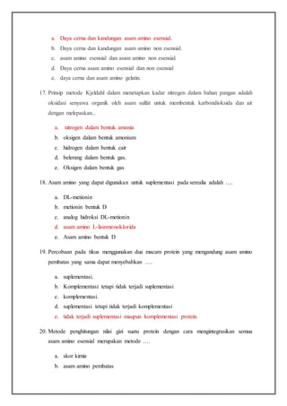 a. Daya cerna dan kandungan asam amino esensial.
b. Daya cerna dan kandungan asam amino non esensial.
c. asam amino esensial dan asam amino non esensial.
d. Daya cerna asam amino esensial dan non esensial
e. daya cerna dan asam amino gelatin.
17. Prinsip metode Kjeldahl dalam menetapkan kadar nitrogen dalam bahan pangan adalah
oksidasi senyawa organik oleh asam sulfat untuk membentuk karbondioksida dan air
dengan melepaskan...
a. nitrogen dalam bentuk amonia
b. oksigen dalam bentuk amonium
c. hidrogen dalam bentuk cair
d. belerang dalam bentuk gas.
e. Oksigen dalam bentuk gas
18. Asam amino yang dapat digunakan untuk suplementasi pada serealia adalah ….
a. DL-metionin
b. metionin bentuk D
c. analog hidroksi DL-metionin
d. asam amino L-lisinmonoklorida
e. Asam amino bentuk D
19. Percobaan pada tikus menggunakan dua macam protein yang mengandung asam amino
pembatas yang sama dapat menyebabkan ….
a. suplementasi.
b. Komplementasi tetapi tidak terjadi suplementasi
c. komplementasi.
d. suplementasi tetapi tidak terjadi komplementasi
e. tidak terjadi suplementasi maupun komplementasi protein.
20. Metode penghitungan nilai gizi suatu protein dengan cara mengintegrasikan semua
asam amino esensial merupakan metode ….
a. skor kimia
b. asam amino pembatas
 