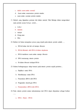 c. indeks asam amino esensial
d. Asam amino nonesensian protein standar.
e. asam amino esensian protein standar.
21. Subyek yang digunakan pertama kali dalam metode Nilai Biologis dalam mengevaluasi
suatu protein secara biologis adalah....
a. kelinci
b. manusia
c. monyet
d. Orang utan
e. tikus
22. Berikut ini bukan merupakan proses yang terjadi pada sintesis protein adalah ….
a. RNAd keluar dari inti sel menuju ribosom
b. RNAd dibentuk oleh DNA di dalam sitoplasma
c. RNAt membawa asam amino menuju ribosom
d. DNA merancang sintesis protein
e. Di dalam ribosom terdapat RNAr
23. Selama berlangsungnya tahap transasi pada sintesis protein terjadi peristiwa…
a. Duplikasi rantai DNA
b. Membukanya rantai DNA
c. Pencetakan dRNA oleh DNA
d. Pengenalan daerah gen DNA
e. Penerjemahan dRNA oleh tRNA
24. Pada sintesis protein urutan mekanismenya dari DNA dapat dinyatakan sebagai berikut
…..
a. DNA – Rnam – RNAt
 