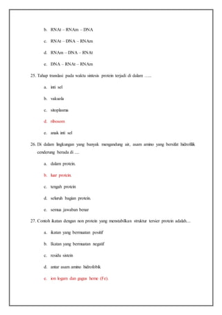 b. RNAt – RNAm – DNA
c. RNAt – DNA – RNAm
d. RNAm – DNA – RNAt
e. DNA – RNAt – RNAm
25. Tahap translasi pada waktu sintesis protein terjadi di dalam …..
a. inti sel
b. vakuola
c. sitoplasma
d. ribosom
e. anak inti sel
26. Di dalam lingkungan yang banyak mengandung air, asam amino yang bersifat hidrofilik
cenderung berada di ....
a. dalam protein.
b. luar protein.
c. tengah protein
d. seluruh bagian protein.
e. semua jawaban benar
27. Contoh ikatan dengan non protein yang menstabilkan struktur tersier protein adalah....
a. ikatan yang bermuatan positif
b. Ikatan yang bermuatan negatif
c. residu sistein
d. antar asam amino hidrofobik
e. ion logam dan gugus heme (Fe).
 