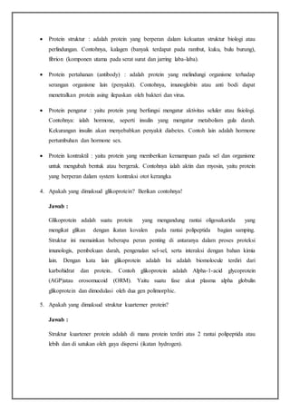  Protein struktur : adalah protein yang berperan dalam kekuatan struktur biologi atau
perlindungan. Contohnya, kalagen (banyak terdapat pada rambut, kuku, bulu burung),
fibrion (komponen utama pada serat surat dan jarring laba-laba).
 Protein pertahanan (antibody) : adalah protein yang melindungi organisme terhadap
serangan organisme lain (penyakit). Contohnya, imunoglobin atau anti bodi dapat
menetralkan protein asing ilepaskan oleh bakteri dan virus.
 Protein pengatur : yaitu protein yang berfungsi mengatur aktivitas seluler atau fisiologi.
Contohnya: ialah hormone, seperti insulin yang mengatur metabolism gula darah.
Kekurangan insulin akan menyebabkan penyakit diabetes. Contoh lain adalah hormone
pertumbuhan dan hormone sex.
 Protein kontraktil : yaitu protein yang memberikan kemampuan pada sel dan organisme
untuk mengubah bentuk atau bergerak. Contohnya ialah aktin dan myosin, yaitu protein
yang berperan dalam system kontraksi otot kerangka
4. Apakah yang dimaksud glikoprotein? Berikan contohnya!
Jawab :
Glikoprotein adalah suatu protein yang mengandung rantai oligosakarida yang
mengikat glikan dengan ikatan kovalen pada rantai polipeptida bagian samping.
Struktur ini memainkan beberapa peran penting di antaranya dalam proses proteksi
imunologis, pembekuan darah, pengenalan sel-sel, serta interaksi dengan bahan kimia
lain. Dengan kata lain glikoprotein adalah Ini adalah biomolocule terdiri dari
karbohidrat dan protein.. Contoh glikoprotein adalah Alpha-1-acid glycoprotein
(AGP)atau orosomucoid (ORM). Yaitu suatu fase akut plasma alpha globulin
glikoprotein dan dimodulasi oleh dua gen polimorphic.
5. Apakah yang dimaksud struktur kuarterner protein?
Jawab :
Struktur kuartener protein adalah di mana protein terdiri atas 2 rantai polipeptida atau
lebih dan di satukan oleh gaya dispersi (ikatan hydrogen).
 