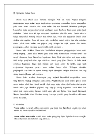 D. Komentar Ketiga Buku
Dalam buku Dasar-Dasar Biokimia karangan Prof. Dr. Anna Pedjiadi mengenai
penggolongan asam amino hanya menjelaskan pembagian berdasarkan tingkat essensialnya
yaitu asam amino essensial dan asam amino dan non essensial. Beberapa pembagian
bedasarkan rantai cabang atau banyak kandungan asam dan basa dalam asam amino tidak
dijelaskan. Dalam buku ini juga membahas bagaimana sifat-sifat asam. Dalam buku ini
hanya menjelaskan tentang struktur dari protein saja, belum ada penjelasan khusus untuk
struktur dari peptida. Buku ini bukan saja membahas materi protein juga ada tambahan
materi yakni asam amino dan peptida yang memperkuat topik protein dan bahasa
penyampaian dalam buku juga cukup mudah untuk dipahami .
Dalam buku Biokimia Nutrisi dan Metabolisme mengenai pengggolangan asam amino
cukup lengkap. Dalam buku dibahas jenis asam amino berdasarkan keessensialannya dan
rantai cabangnya. Juga dipaparkan bagaimana ikatan kimia dari setiap jenis asam amino.
Dari setiap pengklasifikasian juga diberikan contoh yang jelas. Namun, di buku tidak
diberikan bagaimana fungsi dan manfaat dari asam amino itu sendiri. Juga tidak
menjelaskan bagaimana proses asam amino dalam tubuh. Walaupun demikian
penyampaian dari buku ini sendiri kurang dapat dimengerti. Banyak kata-kata sulit yang
sangat jarang didengar oleh pembaca.
Dalam Buku Manihar SImorangkir yang berjudul Biomolekul menyediakan materi
yang lumayan lengkap mengenai asam amino. Pengklasifikasian asam amino, proses asam
amino dalam tubuh juga fungsi spesifik dari asam amino diluar dari bagian dari protein.
Dalam buku juga diberikan paparan yang lengkap tentang bagaimana ikatan kimia dari
setiap jenis asam amino. Dengan contoh yang jelas dan bahasa yang mudah dimengerti.
Namun dalam buku tidak diberikan tentang beberapa penyakit yang disebabkan oleh asam
amino itu sendiri.
E. Glosarium
Asam amino esensial adalah asam amino yang tidak bisa diproduksi sendiri oleh tubuh,
karena itu, harus diperoleh dari makanan.
Asam amino nonesensial adalah asam amino yang yang dapat diproduksi oleh tubuh jika
tidak didapatkan dari makanan yang dimakan.
 