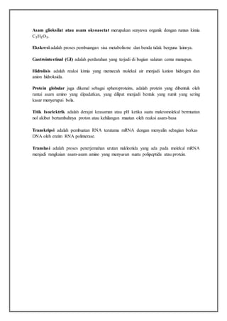 Asam glioksilat atau asam oksoasetat merupakan senyawa organik dengan rumus kimia
C₂H₂O₃.
Ekskresi adalah proses pembuangan sisa metabolisme dan benda tidak berguna lainnya.
Gastrointestinal (GI) adalah perdarahan yang terjadi di bagian saluran cerna manapun.
Hidrolisis adalah reaksi kimia yang memecah molekul air menjadi kation hidrogen dan
anion hidroksida.
Protein globular juga dikenal sebagai spheroproteins, adalah protein yang dibentuk oleh
rantai asam amino yang dipadatkan, yang dilipat menjadi bentuk yang rumit yang sering
kasar menyerupai bola.
Titik Isoelektrik adalah derajat keasaman atau pH ketika suatu makromolekul bermuatan
nol akibat bertambahnya proton atau kehilangan muatan oleh reaksi asam-basa
Transkripsi adalah pembuatan RNA terutama mRNA dengan menyalin sebagian berkas
DNA oleh enzim RNA polimerase.
Translasi adalah proses penerjemahan urutan nukleotida yang ada pada molekul mRNA
menjadi rangkaian asam-asam amino yang menyusun suatu polipeptida atau protein.
 
