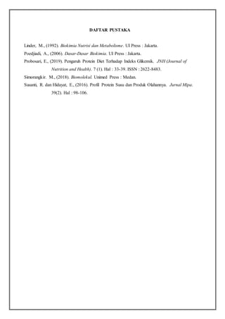 DAFTAR PUSTAKA
Linder, M., (1992). Biokimia Nutrisi dan Metabolisme. UI Press : Jakarta.
Poedjiadi, A., (2006). Dasar-Dasar Biokimia. UI Press : Jakarta.
Probosari, E., (2019). Pengaruh Protein Diet Terhadap Indeks Glikemik. JNH (Journal of
Nutrition and Health). 7 (1). Hal : 33-39. ISSN : 2622-8483.
Simorangkir. M., (2018). Biomolekul. Unimed Press : Medan.
Susanti, R. dan Hidayat, E., (2016). Profil Protein Susu dan Produk Olahannya. Jurnal Mipa.
39(2). Hal : 98-106.
 
