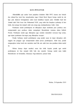 KATA PENGANTAR
Alhamdulillah puji syukur kami panjatkan kehadirat Allah SWT, karena atas berkah
dan rahmat-Nya kami bisa menyelesaikan tugas Critical Book Report berupa modul ini, tak
lupa pula shalawat bertangkaikan salam kami hadiahkan kepada putra Abdullah buah hati
Aminah ialah Nabi besar kita Muhammad SAW, yang selalu kita harapkan syafaatnya di hari
kelak, dan semoga kita menjadi salah satu orang yang mendapatkannya kelak. Amin.
Pembuatan modul pembelajaran ini diharapkan dapat membantu para pembaca atau
mempermudah para pembaca dalam mempelajari Biomolekuler terutama dalam Subbab
Protein. Pembuatan modul juga diharapkan juga semakin menambah wawasan bagi semua,
agar tujuan pembuatan dan target yang diharapkan tercapai .
Penulis berharap modul pembelajaran yang penulis susun ini dapat diterapkan oleh
anggota tim pengajar agar mempermudah dalam proses pembelajaran. Akhir kata, penulis
mengucapkan terima kasih dan memohon maaf bila ada salah kata atau penulisan dalam modul
ini.
Mohon kiranya dapat memberi saran dan kritik kepada penulis agar modul
pembelajaran ini bisa menjadi lebih baik dan menarik. Semoga modul mata kuliah
Biomolekuler ini bermanfaat, khususnya bagi mahasiswa jurusan kimia
Medan, 26 September 2019
TIM PENYUSUN
 