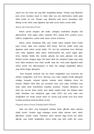seperti urea dan ikatan lain yang tidak mengandung nitrogen. Nitrogen yang dilepaskan
pada proses deaminasi masuk ke dalam siklus urea dan diekskresikan melalui ginjal
dalam bentuk air seni. Nitrogen yang dilepaskan pada proses transaminase tidak
dibuang ke luar tubuh, tetapi digunakan lagi untuk proses sintesis protein tubuh.
Sintesis dan Pemecahan Protein
Sintesis protein diregulasi oleh insulin, sedangkan katabolisme diregulasi oleh
glukokortikoid. Pada tingkat selular, transkripsi DNA menjadi RNA pembawa pesan
(mRNA) menghasilkan cetakan untuk sintesis protein di ribosom.
Sintesis protein berlangsung lebih cepat setelah makan daripada dalam kondisi
puasa karena suplai asam aminonya lebih banyak. Rata-rata jumlah energi yang
digunakan untuk sintesis protein adalah 12% dari laju metabolisme basal. Beberapa
asam amino digunakan untuk sintesis molekul-molekul lain, seperti arginin, glisin,
tirosin, triptofan, histidin, lisin, metionin, glutamin, dan sistein, glutamate serta glisin.
Molekul tersebut mengatur fungsi vital dalam tubuh dan merupakan bagian yang cukup
besar dalam pertukaran asam amino spesifik setiap hari. Asam amino digunakan untuk
sintesis protein atau glukoneogenesis di dalam hati sehingga menghasilkan glukosa
yang disebut dengan glukogenik.
Asam ketogenik (termasuk lisin dan leusin) menghasilkan asam asetoasetat dan
akhirnya menghasilkan asetil KoA. Beberapa asam amino mungkin bersifat glukogenik
sekaligus ketogenik, termasuk triptofan, metionin, sistein, fenilalanin, tirosin, dan
isoleusin. Didalam tubuh tidak ada persediaan besar asam amino. Kelebihan asam
amino dalam tubuh menyebabkan terjadinya deaminase. Nitrogen dikeluarkan dari
tubuh dan sisa-sisa ikatan karbon akan diubah menjadi lemak dan disimpan dalam
tubuh. Deaminase atau melepaskan gugus amino (NH2) dari asam amino akan
menghasilkan sisa berupa amonia dalam sel. Amonia yang bersifat racun akan masuk
ke dalam peredaran darah dan dibawa ke hati.
Pengaruh Antara Protein Terhadap Indeks Glikemik
Salah satu faktor yang berpengaruh terhadap indeks glikemik dalam makanan
adalah protein. Semakin tinggi kandungan protein dalam makanan maka indeks
glikemiknya semakin rendah. Perpaduan antara makanan tinggi protein dan indeks
glikemik yang rendah menghasilkan sekresi insulin yang lebih sedikit dan respon
 