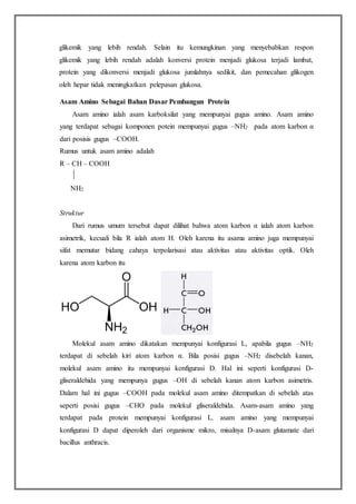 glikemik yang lebih rendah. Selain itu kemungkinan yang menyebabkan respon
glikemik yang lebih rendah adalah konversi protein menjadi glukosa terjadi lambat,
protein yang dikonversi menjadi glukosa jumlahnya sedikit, dan pemecahan glikogen
oleh hepar tidak meningkatkan pelepasan glukosa.
Asam Amino Sebagai Bahan Dasar Pembangun Protein
Asam amino ialah asam karboksilat yang mempunyai gugus amino. Asam amino
yang terdapat sebagai komponen potein mempunyai gugus –NH2 pada atom karbon α
dari posisis gugus –COOH.
Rumus untuk asam amino adalah
R – CH – COOH
NH2
Struktur
Dari rumus umum tersebut dapat dilihat bahwa atom karbon α ialah atom karbon
asimetrik, kecuali bila R ialah atom H. Oleh karena itu asama amino juga mempunyai
sifat memutar bidang cahaya terpolarisasi atau aktivitas atau aktivitas optik. Oleh
karena atom karbon itu
Molekul asam amino dikatakan mempunyai konfigurasi L, apabila gugus –NH2
terdapat di sebelah kiri atom karbon α. Bila posisi gugus –NH2 disebelah kanan,
molekul asam amino itu mempunyai konfigurasi D. Hal ini seperti konfigurasi D-
gliseraldehida yang mempunya gugus –OH di sebelah kanan atom karbon asimetris.
Dalam hal ini gugus –COOH pada molekul asam amino ditempatkan di sebelah atas
seperti posisi gugus –CHO pada molekul gliseraldehida. Asam-asam amino yang
terdapat pada protein mempunyai konfigurasi L. asam amino yang mempunyai
konfigurasi D dapat diperoleh dari organisme mikro, misalnya D-asam glutamate dari
bacillus anthracis.
 