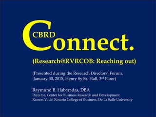 (Research@RVRCOB: Reaching out)
(Presented during the Research Directors’ Forum,
January 30, 2015, Henry Sy Sr. Hall, 3rd Floor)
Raymund B. Habaradas, DBA
Director, Center for Business Research and Development
Ramon V. del Rosario College of Business, De La Salle University
CBRD
 