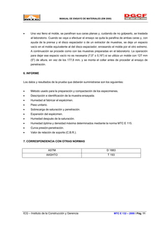 MANUAL DE ENSAYO DE MATERIALES (EM 2000)
• Una vez lleno el molde, se parafinan sus caras planas y, cuidando de no golpearlo, se traslada
al laboratorio. Cuando se vaya a efectuar el ensayo se quita la parafina de ambas caras y, con
ayuda de la prensa y el disco espaciador o de un extractor de muestras, se deja un espacio
vacío en el molde equivalente al del disco espaciador, enrasando el molde por el otro extremo.
A continuación se procede como con las muestras preparadas en el laboratorio. La operación
para dejar ese espacio vacío no es necesaria (7,0" ± 0,16") si se utiliza un molde con 127 mm
(5") de altura, en vez de los 177,8 mm, y se monta el collar antes de proceder al ensayo de
penetración.
6. INFORME
Los datos y resultados de la prueba que deberán suministrarse son los siguientes:
• Método usado para la preparación y compactación de los especimenes.
• Descripción e identificación de la muestra ensayada.
• Humedad al fabricar el espécimen.
• Peso unitario.
• Sobrecarga de saturación y penetración.
• Expansión del espécimen.
• Humedad después de la saturación.
• Humedad óptima y densidad máxima determinados mediante la norma MTC E 115.
• Curva presión-penetración.
• Valor de relación de soporte (C.B.R.).
7. CORRESPONDENCIA CON OTRAS NORMAS
ASTM D 1883
AASHTO T 193
ICG – Instituto de la Construcción y Gerencia MTC E 132 – 2000 / Pág. 11
 