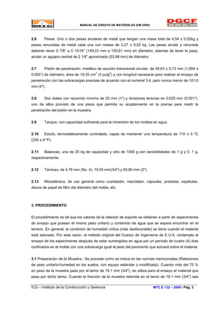 MANUAL DE ENSAYO DE MATERIALES (EM 2000)
2.6 Pesas. Uno o dos pesas anulares de metal que tengan una masa total de 4,54 ± 0,02kg y
pesas ranuradas de metal cada una con masas de 2,27 ± 0,02 kg. Las pesas anular y ranurada
deberán tener 5 7/8” a 5 15/16” (149,23 mm a 150,81 mm) en diámetro; además de tener la pesa,
anular un agujero central de 2 1/8” aproximado (53,98 mm) de diámetro.
2.7 Pistón de penetración, metálico de sección transversal circular, de 49.63 ± 0,13 mm (1,954 ±
0,005”) de diámetro, área de 19.35 cm2
(3 pulg2
) y con longitud necesaria para realizar el ensayo de
penetración con las sobrecargas precisas de acuerdo con el numeral 3.4, pero nunca menor de 101.6
mm (4").
2.8 Dos diales con recorrido mínimo de 25 mm (1") y divisiones lecturas en 0.025 mm (0.001"),
uno de ellos provisto de una pieza que permita su acoplamiento en la prensa para medir la
penetración del pistón en la muestra.
2.9 Tanque, con capacidad suficiente para la inmersión de los moldes en agua.
2.10 Estufa, termostáticamente controlada, capas de mantener una temperatura de 110 ± 5 ºC
(230 ± 9 ºF).
2.11 Balanzas, una de 20 kg de capacidad y otra de 1000 g con sensibilidades de 1 g y 0. 1 g,
respectivamente.
2.12 Tamices, de 4.76 mm (No. 4), 19.05 mm(3/4") y 50,80 mm (2").
2.13 Misceláneos, de uso general como cuarteador, mezclador, cápsulas, probetas, espátulas,
discos de papel de filtro del diámetro del molde, etc.
3. PROCEDIMIENTO
El procedimiento es tal que los valores de la relación de soporte se obtienen a partir de especimenes
de ensayo que posean el mismo peso unitario y contenido de agua que se espera encontrar en el
terreno. En general, la condición de humedad crítica (más desfavorable) se tiene cuando el material
está saturado. Por esta razón, el método original del Cuerpo de Ingenieros de E.U.A. contempla el
ensayo de los especimenes después de estar sumergidos en agua por un período de cuatro (4) días
confinados en el molde con una sobrecarga igual al peso del pavimento que actuará sobre el material.
3.1 Preparación de la Muestra.- Se procede como se indica en las normas mencionadas (Relaciones
de peso unitario-humedad en los suelos, con equipo estándar o modificado). Cuando más del 75 %
en peso de la muestra pase por el tamiz de 19.1 mm (3/4"), se utiliza para el ensayo el material que
pasa por dicho tamiz. Cuando la fracción de la muestra retenida en el tamiz de 19.1 mm (3/4") sea
ICG – Instituto de la Construcción y Gerencia MTC E 132 – 2000 / Pág. 3
 
