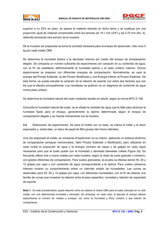 MANUAL DE ENSAYO DE MATERIALES (EM 2000)
superior a un 25% en peso, se separa el material retenido en dicho tamiz y se sustituye por una
proporción igual de material comprendido entre los tamices de 19.1 mm (3/4") y de 4.75 mm (No. 4),
obtenida tamizando otra porción de la muestra.
De la muestra así preparada se toma la cantidad necesaria para el ensayo de apisonado, más unos 5
kg por cada molde CBR.
Se determina la humedad óptima y la densidad máxima por medio del ensayo de compactación
elegido. Se compacta un número suficiente de especimenes con variación en su contenido de agua,
con el fin de establecer definitivamente la humedad óptima y el peso unitario máximo. Dichos
especimenes se preparan con diferentes energías de compactación. Normalmente, se usan la
energía del Proctor Estándar, la del Proctor Modificado y una Energía Inferior al Proctor Estándar. De
esta forma, se puede estudiar la variación de la relación de soporte con estos dos factores que son
los que la afectan principalmente. Los resultados se grafican en un diagrama de contenido de agua
contra peso unitario.
Se determina la humedad natural del suelo mediante secado en estufa, según la norma MTC E 108.
Conocida la humedad natural del suelo, se le añade la cantidad de agua que le falte para alcanzar la
humedad fijada para el ensayo, generalmente la óptima determinada según el ensayo de
compactación elegido y se mezcla íntimamente con la muestra.
3.2 Elaboración de especimenes. Se pesa el molde con su base, se coloca el collar y el disco
espaciador y, sobre éste, un disco de papel de filtro grueso del mismo diámetro.
Una vez preparado el molde, se compacta el espécimen en su interior, aplicando un sistema dinámico
de compactación (ensayos mencionados, ídem Proctor Estándar o Modificado), pero utilizando en
cada molde la proporción de agua y la energía (número de capas y de golpes en cada capa)
necesarias para que el suelo quede con la humedad y densidad deseadas (véase Figura 2a). Es
frecuente utilizar tres o nueve moldes por cada muestra, según la clase de suelo granular o cohesivo,
con grados diferentes de compactación. Para suelos granulares, la prueba se efectúa dando 55, 26 y
12 golpes por capa y con contenido de agua correspondiente a la óptima. Para suelos cohesivos
interesa mostrar su comportamiento sobre un intervalo amplio de humedades. Las curvas se
desarrollan para 55, 26 y 12 golpes por capa, con diferentes humedades, con el fin de obtener una
familia de curvas que muestran la relación entre el peso especifico, humedad y relación de capacidad
de soporte.
Nota 1. En este procedimiento queda descrito cómo se obtiene el índice CBR para el suelo colocado en un solo
molde, con una determinada humedad y densidad. Sin embargo, en cada caso, al ejecutar el ensayo deberá
especificarse el número de moldes a ensayar, así como la Humedad y Peso Unitario a que habrán de
compactarse.
ICG – Instituto de la Construcción y Gerencia MTC E 132 – 2000 / Pág. 4
 