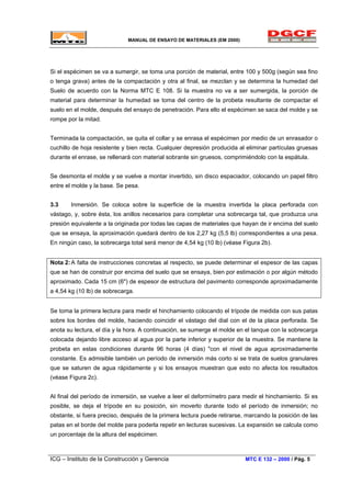 MANUAL DE ENSAYO DE MATERIALES (EM 2000)
Si el espécimen se va a sumergir, se toma una porción de material, entre 100 y 500g (según sea fino
o tenga grava) antes de la compactación y otra al final, se mezclan y se determina la humedad del
Suelo de acuerdo con la Norma MTC E 108. Si la muestra no va a ser sumergida, la porción de
material para determinar la humedad se toma del centro de la probeta resultante de compactar el
suelo en el molde, después del ensayo de penetración. Para ello el espécimen se saca del molde y se
rompe por la mitad.
Terminada la compactación, se quita el collar y se enrasa el espécimen por medio de un enrasador o
cuchillo de hoja resistente y bien recta. Cualquier depresión producida al eliminar partículas gruesas
durante el enrase, se rellenará con material sobrante sin gruesos, comprimiéndolo con la espátula.
Se desmonta el molde y se vuelve a montar invertido, sin disco espaciador, colocando un papel filtro
entre el molde y la base. Se pesa.
3.3 Inmersión. Se coloca sobre la superficie de la muestra invertida la placa perforada con
vástago, y, sobre ésta, los anillos necesarios para completar una sobrecarga tal, que produzca una
presión equivalente a la originada por todas las capas de materiales que hayan de ir encima del suelo
que se ensaya, la aproximación quedará dentro de los 2,27 kg (5,5 lb) correspondientes a una pesa.
En ningún caso, la sobrecarga total será menor de 4,54 kg (10 lb) (véase Figura 2b).
Nota 2:A falta de instrucciones concretas al respecto, se puede determinar el espesor de las capas
que se han de construir por encima del suelo que se ensaya, bien por estimación o por algún método
aproximado. Cada 15 cm (6") de espesor de estructura del pavimento corresponde aproximadamente
a 4,54 kg (10 lb) de sobrecarga.
Se toma la primera lectura para medir el hinchamiento colocando el trípode de medida con sus patas
sobre los bordes del molde, haciendo coincidir el vástago del dial con el de la placa perforada. Se
anota su lectura, el día y la hora. A continuación, se sumerge el molde en el tanque con la sobrecarga
colocada dejando libre acceso al agua por la parte inferior y superior de la muestra. Se mantiene la
probeta en estas condiciones durante 96 horas (4 días) "con el nivel de agua aproximadamente
constante. Es admisible también un período de inmersión más corto si se trata de suelos granulares
que se saturen de agua rápidamente y si los ensayos muestran que esto no afecta los resultados
(véase Figura 2c).
Al final del período de inmersión, se vuelve a leer el deformímetro para medir el hinchamiento. Si es
posible, se deja el trípode en su posición, sin moverlo durante todo el período de inmersión; no
obstante, si fuera preciso, después de la primera lectura puede retirarse, marcando la posición de las
patas en el borde del molde para poderla repetir en lecturas sucesivas. La expansión se calcula como
un porcentaje de la altura del espécimen.
ICG – Instituto de la Construcción y Gerencia MTC E 132 – 2000 / Pág. 5
 