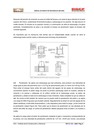MANUAL DE ENSAYO DE MATERIALES (EM 2000)
Después del periodo de inmersión se saca el molde del tanque y se vierte el agua retenida en la parte
superior del mismo, sosteniendo firmemente la placa y sobrecarga en su posición. Se deja escurrir el
molde durante 15 minutos en su posición normal y a continuación se retira la sobrecarga y la placa
perforada. Inmediatamente se pesa y se procede al ensayo de penetración según el proceso del
numeral siguiente.
Es importante que no transcurra más tiempo que el indispensable desde cuando se retira la
sobrecarga hasta cuando vuelve a colocarse para el ensayo de penetración.
3.4 Penetración. Se aplica una sobrecarga que sea suficiente, para producir una intensidad de
carga igual al peso del pavimento (con ± 2.27 kg de aproximación) pero no menor de 4.54 kg (10 lb).
Para evitar el empuje hacia arriba del suelo dentro del agujero de las pesas de sobrecarga, es
conveniente asentar el pistón luego de poner la primera sobrecarga sobre la muestra, Llévese el
conjunto a la prensa y colóquese en el orificio central de la sobrecarga anular, el pistón de
penetración y añade el resto de la sobrecarga si hubo inmersión, hasta completar la que se utilizó en
ella. Se monta el dial medidor de manera que se pueda medir la penetración del pistón y se aplica
una carga de 50N (5 kg) para que el pistón asiente. Seguidamente se sitúan en cero las agujas de los
diales medidores, el del anillo dinamométrico, u otro dispositivo para medir la carga, y el de control de
la penetración (véase Figura 2d). Para evitar que la lectura de penetración se vea afectada por la
lectura del anillo de carga, el control de penetración deberá apoyarse entre el pistón y la muestra o
molde.
Se aplica la carga sobre el pistón de penetración mediante el gato o mecanismo correspondiente de
la prensa, con una velocidad de penetración uniforme de 1.27 mm (0.05") por minuto. Las prensas
ICG – Instituto de la Construcción y Gerencia MTC E 132 – 2000 / Pág. 6
 