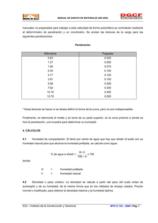 MANUAL DE ENSAYO DE MATERIALES (EM 2000)
manuales no preparadas para trabajar a esta velocidad de forma automática se controlarán mediante
el deformímetro de penetración y un cronómetro. Se anotan las lecturas de la carga para las
siguientes penetraciones:
Penetración
Milímetros Pulgadas
0.63
1.27
1.90
2.54
3.17
3.81
5.08
7.62
10.16
12.70
0.025
0.050
0.075
0.100
0.125
0.150
0.200
0.300
0.400
0.500
* Estas lecturas se hacen si se desea definir la forma de la curva, pero no son indispensables.
Finalmente, se desmonta el molde y se toma de su parte superior, en la zona próxima a donde se
hizo la penetración, una muestra para determinar su humedad.
4. CÁLCULOS
4.1 Humedad de compactación. El tanto por ciento de agua que hay que añadir al suelo con su
humedad natural para que alcance la humedad prefijada, se calcula como sigue:
% de agua a añadir =
h100
h-H
+
x 100
donde:
H = Humedad prefijada
h = Humedad natural
4.2 Densidad o peso unitario. La densidad se calcula a partir del peso del suelo antes de
sumergirlo y de su humedad, de la misma forma que en los métodos de ensayo citados. Proctor
normal o modificado, para obtener la densidad máxima y la humedad óptima.
ICG – Instituto de la Construcción y Gerencia MTC E 132 – 2000 / Pág. 7
 