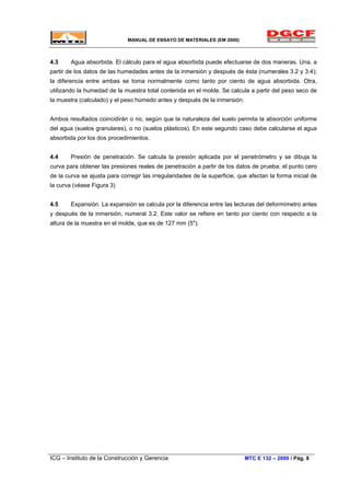 MANUAL DE ENSAYO DE MATERIALES (EM 2000)
4.3 Agua absorbida. El cálculo para el agua absorbida puede efectuarse de dos maneras. Una, a
partir de los datos de las humedades antes de la inmersión y después de ésta (numerales 3.2 y 3.4);
la diferencia entre ambas se toma normalmente como tanto por ciento de agua absorbida. Otra,
utilizando la humedad de la muestra total contenida en el molde. Se calcula a partir del peso seco de
la muestra (calculado) y el peso húmedo antes y después de la inmersión.
Ambos resultados coincidirán o no, según que la naturaleza del suelo permita la absorción uniforme
del agua (suelos granulares), o no (suelos plásticos). En este segundo caso debe calcularse el agua
absorbida por los dos procedimientos.
4.4 Presión de penetración. Se calcula la presión aplicada por el penetrómetro y se dibuja la
curva para obtener las presiones reales de penetración a partir de los datos de prueba; el punto cero
de la curva se ajusta para corregir las irregularidades de la superficie, que afectan la forma inicial de
la curva (véase Figura 3)
4.5 Expansión. La expansión se calcula por la diferencia entre las lecturas del deformímetro antes
y después de la inmersión, numeral 3.2. Este valor se refiere en tanto por ciento con respecto a la
altura de la muestra en el molde, que es de 127 mm (5").
ICG – Instituto de la Construcción y Gerencia MTC E 132 – 2000 / Pág. 8
 