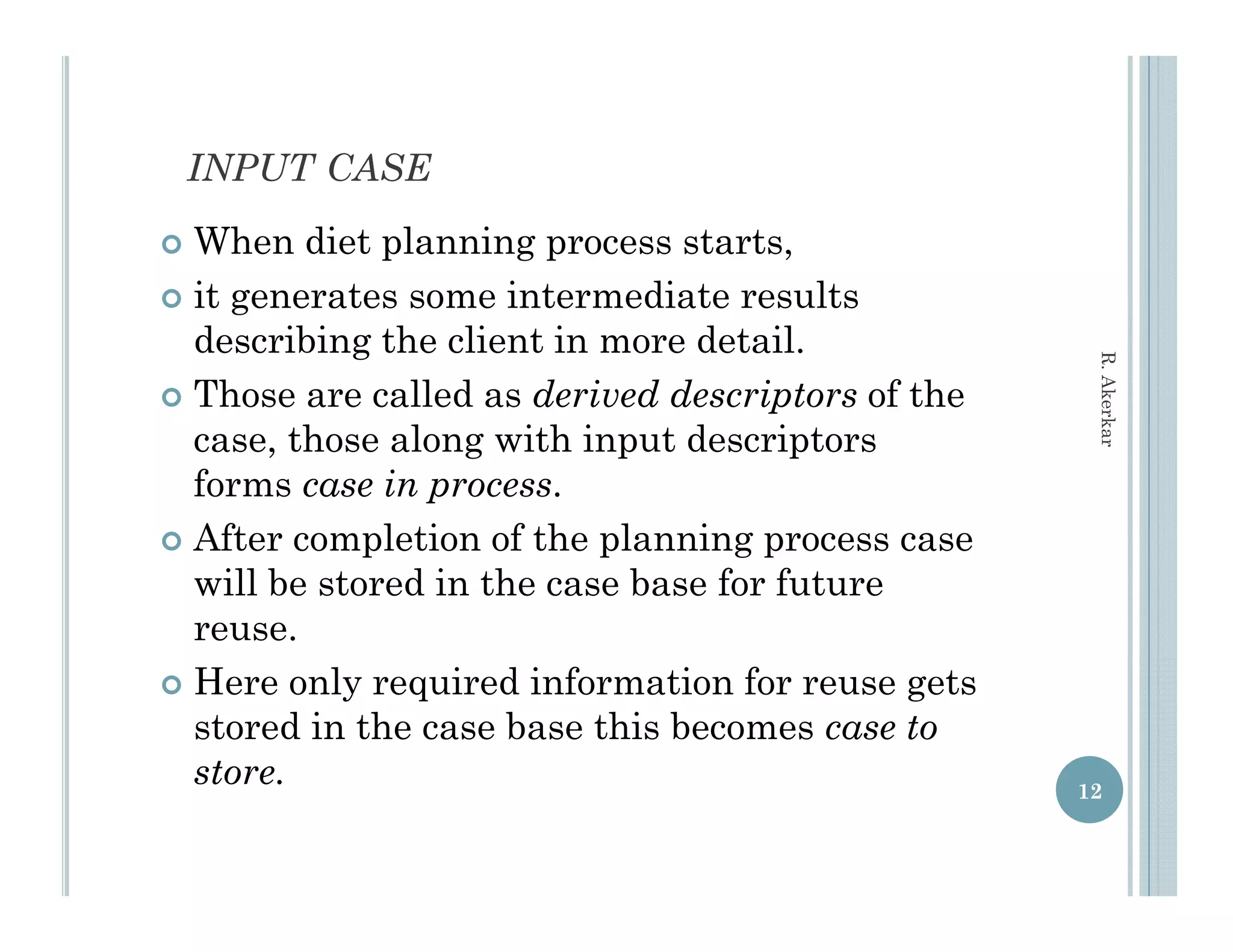 INPUT CASE
 When diet planning process starts,
 it generates some intermediate results
  describing the client in more detail.




                                                    R. Aker
 Those are called as derived descriptors of the




                                                          rkar
  case, those along with input descriptors
  forms case in process.
 After completion of the planning process case
  will be stored in the case base for future
  reuse.
 Here only required information for reuse gets
  stored in the case base this becomes case to
  store.
  store                                            12
 