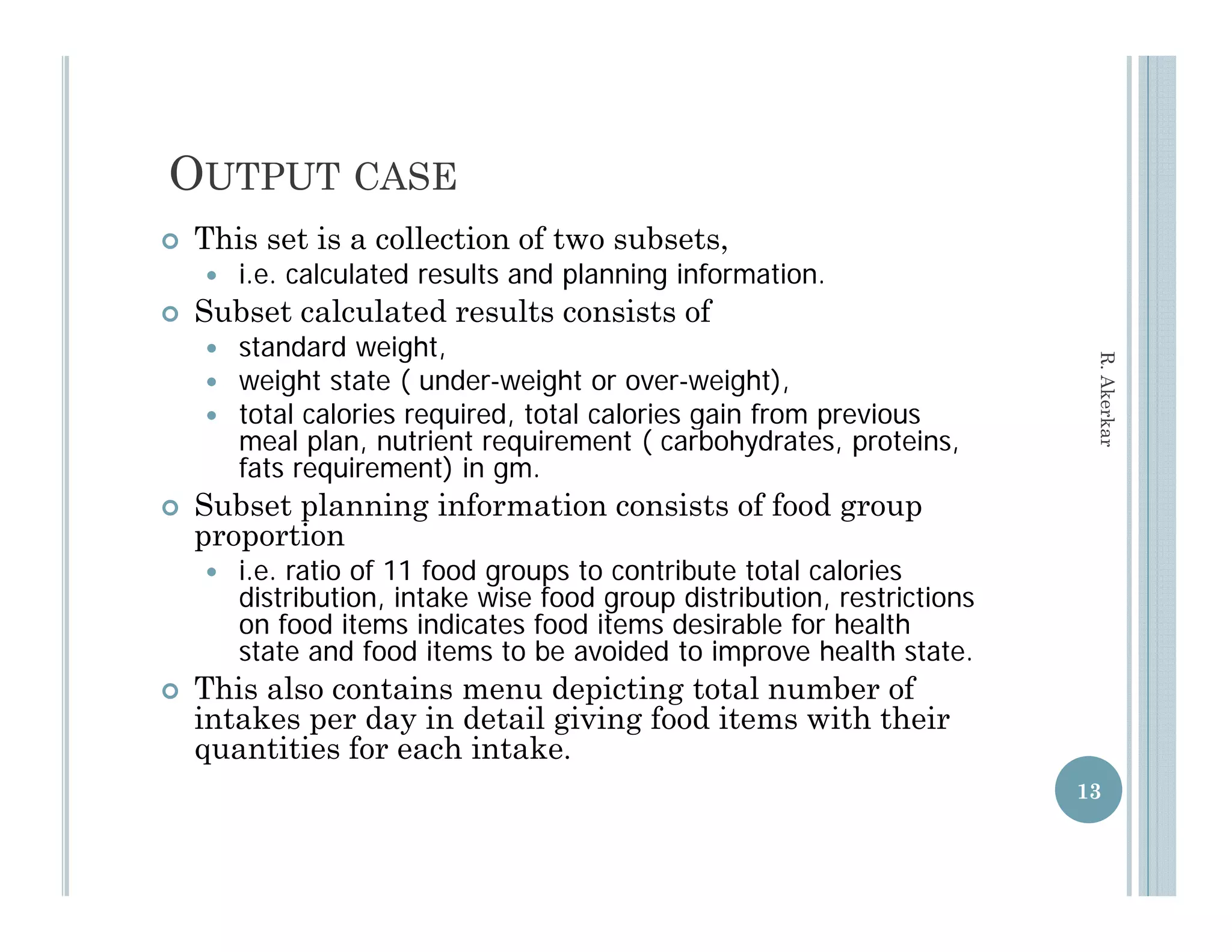 OUTPUT CASE
   This set is a collection of two subsets,
       i.e. calculated results and planning information.
   Subset calculated results consists of
       standard weight,




                                                                            R. Aker
       weight state ( under-weight or over-weight),
       total calories required, total calories gain from previous
                       required




                                                                                  rkar
        meal plan, nutrient requirement ( carbohydrates, proteins,
        fats requirement) in gm.
   Subset planning information consists of food group
    proportion
       i.e. ratio of 11 food groups to contribute total calories
        distribution, intake wise food group distribution, restrictions
        on food items indicates food items desirable for health
        state and food items to be avoided to improve health statestate.
   This also contains menu depicting total number of
    intakes per day in detail giving food items with their
    quantities for each intake.
                                                                           13
 