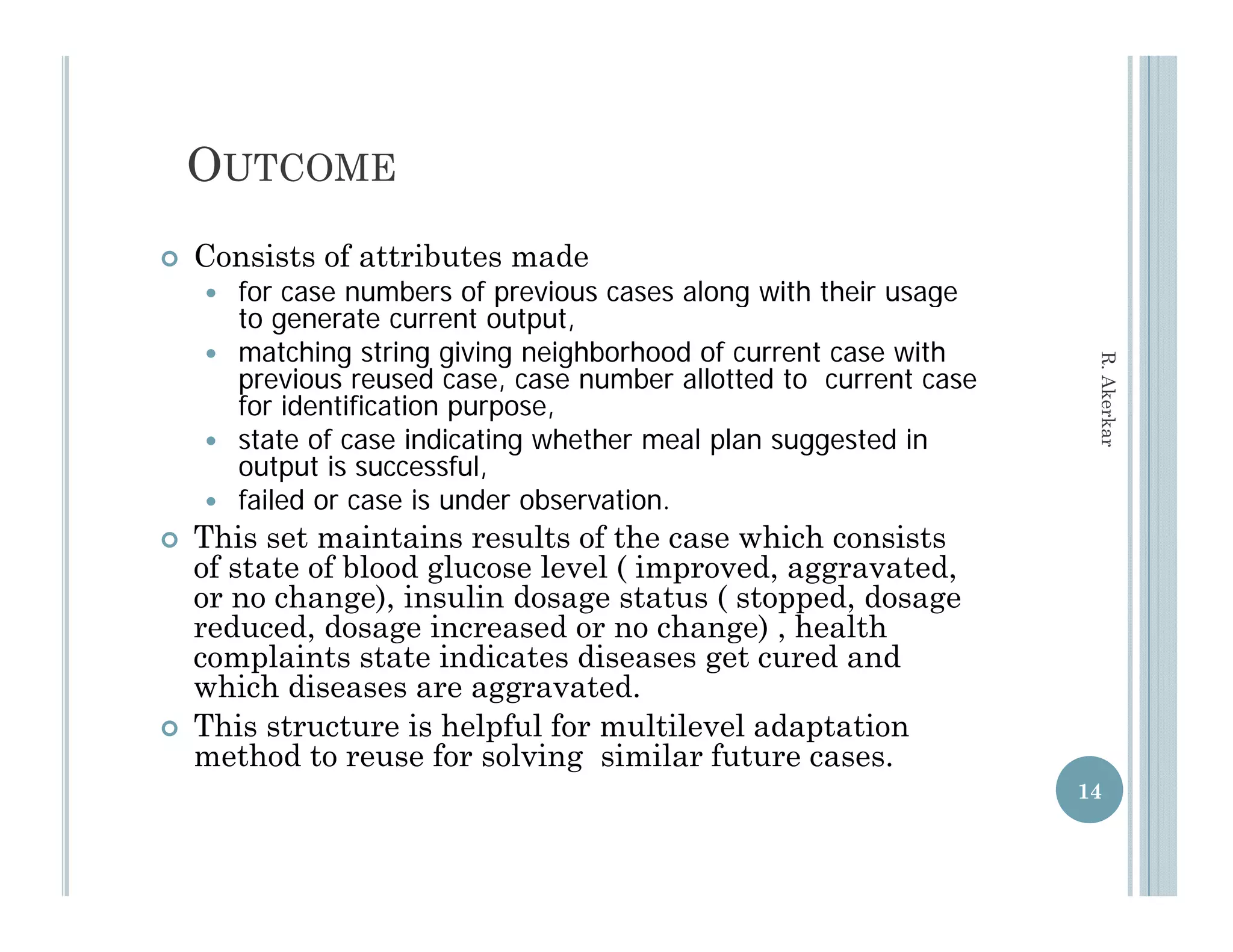 OUTCOME
   Consists of attributes made
     for case numbers of previous cases along with their usage
      to generate current output,
     matching string giving neighborhood of current case with




                                                                    R. Aker
      previous reused case, case number allotted to current case
      for identification purpose,
                         p p    ,




                                                                          rkar
     state of case indicating whether meal plan suggested in
      output is successful,
     failed or case is under observation.
   This set maintains results of the case which consists
    of state of blood glucose level ( improved, aggravated,
    or no change), insulin dosage status ( stopped, dosage
    reduced, dosage increased or no change) , health
    complaints state indicates diseases get cured and
    which diseases are aggravated.
   This structure is helpful for multilevel adaptation
    method to reuse for solving similar future cases.
                                                                   14
 