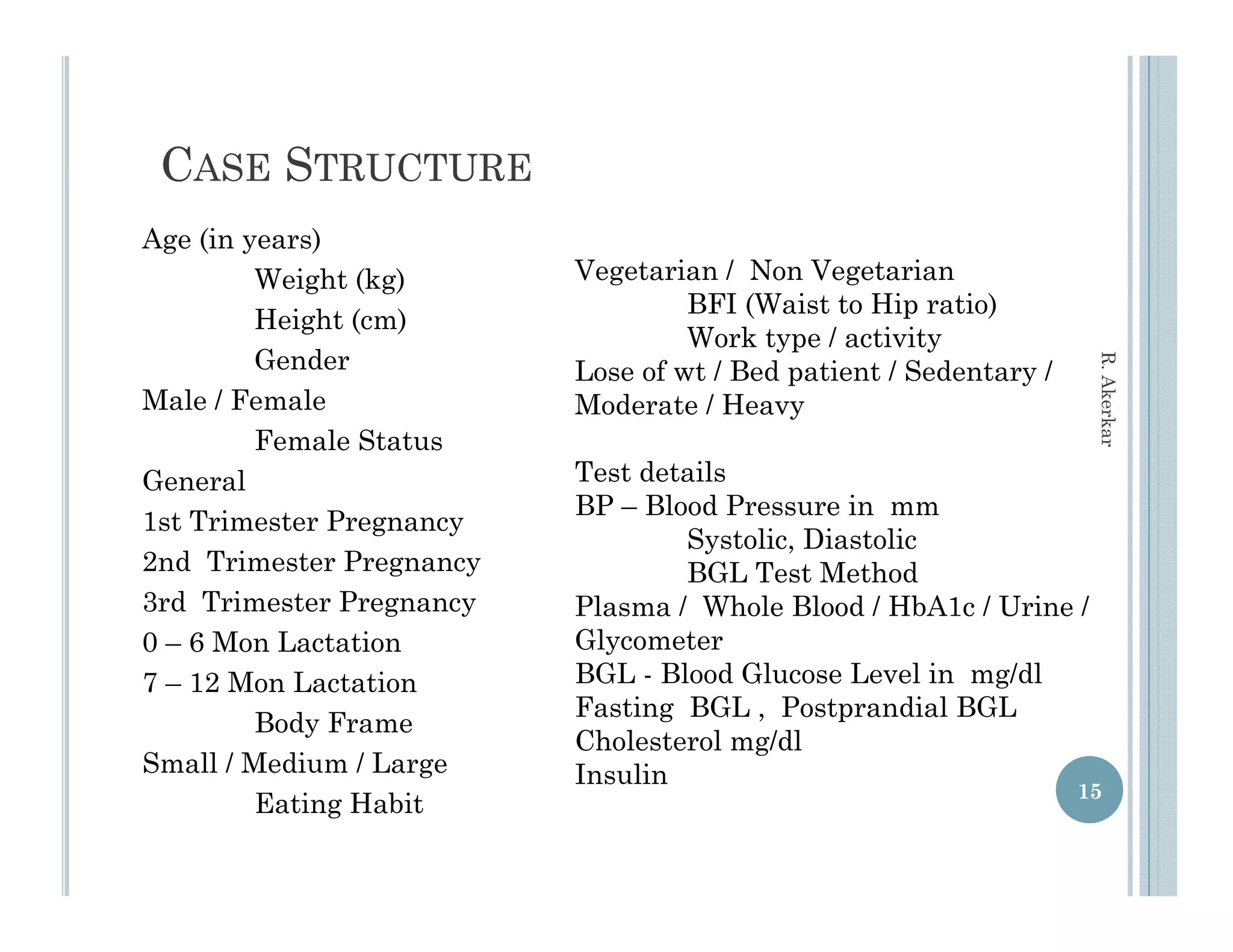 CASE STRUCTURE
Age (in years)
         Weight (kg)       Vegetarian / Non Vegetarian
                                    BFI (W i t t Hi ratio)
                                         (Waist to Hip ti )
         Height (cm)
                                    Work type / activity
         Gender




                                                                     R. Aker
                           Lose of wt / Bed patient / Sedentary /
Male / Female              Moderate / Heavy y




                                                                           rkar
         Female Status
General                    Test details
                           BP – Blood Pressure in mm
1st Trimester Pregnancy
                  g    y
                                   Systolic,
                                   S stolic Diastolic
2nd Trimester Pregnancy            BGL Test Method
3rd Trimester Pregnancy    Plasma / Whole Blood / HbA1c / Urine /
0 – 6 Mon Lactation        Glycometer
7 – 12 Mon Lactation       BGL - Blood Glucose Level in mg/dl
                           Fasting BGL , Postprandial BGL
         Body Frame
                           Cholesterol mg/dl
                     g
Small / Medium / Large     Insulin
                                                                    15
         Eating Habit
 