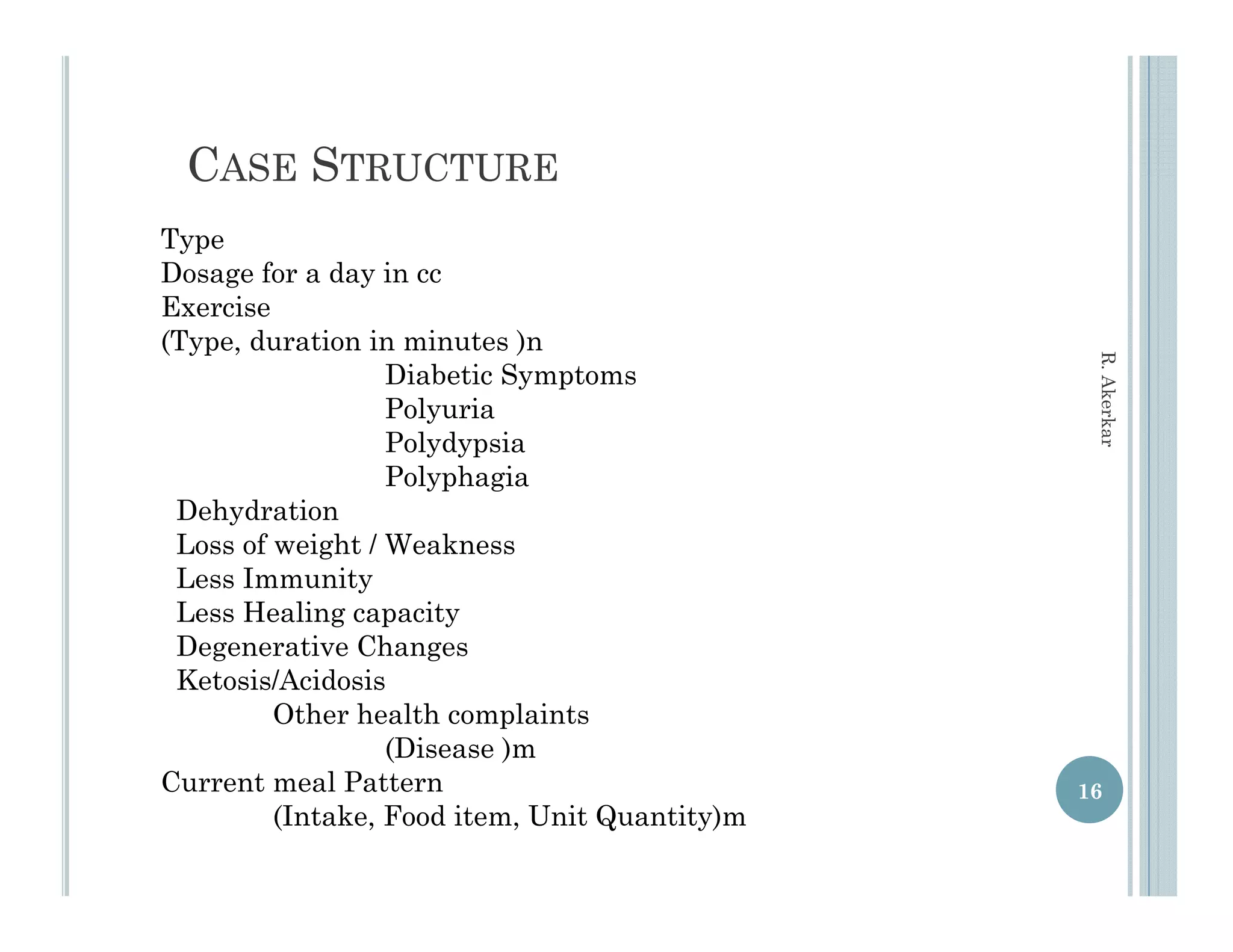 CASE STRUCTURE
Type
Dosage for a day in cc
Exercise
(Type, duration in minutes )n




                                                R. Aker
                   Diabetic Symptoms
                   Polyuria




                                                      rkar
                   Polydypsia
                   Polyphagia
 Dehydration
 Loss of weight / Weakness
 L     f    i h W k
 Less Immunity
 Less Healing capacity
 Degenerative Changes
 Ketosis/Acidosis
         Other health complaints
                   (Disease )m
Current meal P tt
C      t      l Pattern                        16
         (Intake, Food item, Unit Quantity)m
 