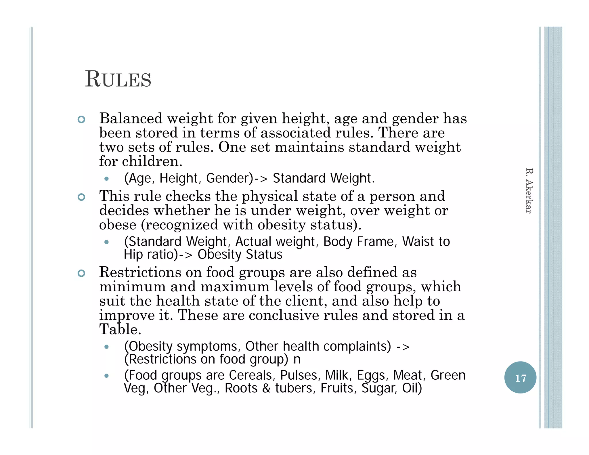 RULES
   Balanced weight for given height, age and gender has
    been stored in terms of associated rules. There are
    two sets of rules. One set maintains standard weight
               f l     O         i   i        d d    i h
    for children.




                                                                    R. Aker
       (Age, Height, Gender)-> Standard Weight.
   This rule checks the physical state of a person and




                                                                          rkar
    decides whether he is under weight, over weight or
    obese (recognized with obesity status).
       (Standard Weight, Actual weight, Body Frame, Waist to
        Hip ratio)-> Obesity Status
            ratio) >
   Restrictions on food groups are also defined as
    minimum and maximum levels of food groups, which
    suit the health state of the client, and also help to
    improve it These are conclusive rules and stored in a
             it.
    Table.
       (Obesity symptoms, Other health complaints) ->
        (Restrictions on food group) n
       (Food
        (F d groups are Cereals, Pulses, Milk, Eggs, Meat, Green
                           C    l P l     Milk E      M t G        17
        Veg, Other Veg., Roots & tubers, Fruits, Sugar, Oil)
 