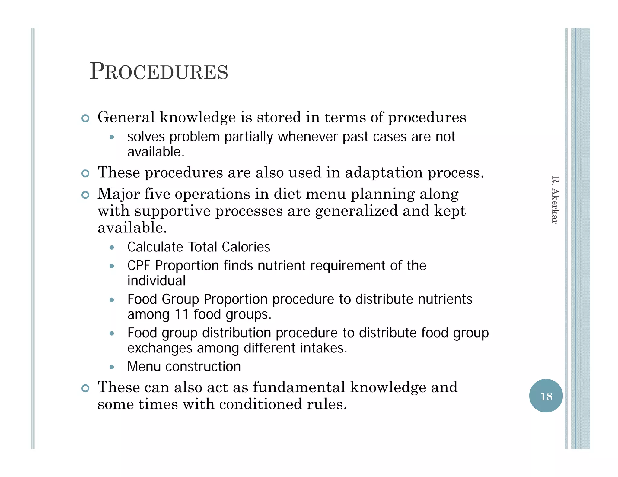 PROCEDURES
   General knowledge is stored in terms of procedures
        solves problem partially whenever past cases are not
         available.
             il bl
   These procedures are also used in adaptation process.




                                                                    R. Aker
   Major five operations in diet menu planning along
    with supportive processes are g
     ith        ti                 generalized and k t
                                         li d d kept




                                                                          rkar
    available.
        Calculate Total Calories
        CPF Proportion finds nutrient requirement of the
         individual
        Food Group Proportion procedure to distribute nutrients
         among 11 food groups.
        Food
         F d group di t ib ti procedure to distribute food group
                     distribution      d    t di t ib t f d
         exchanges among different intakes.
        Menu construction
   These can also act as fundamental knowledge and
                                                                   18
    some times with conditioned rules.
 