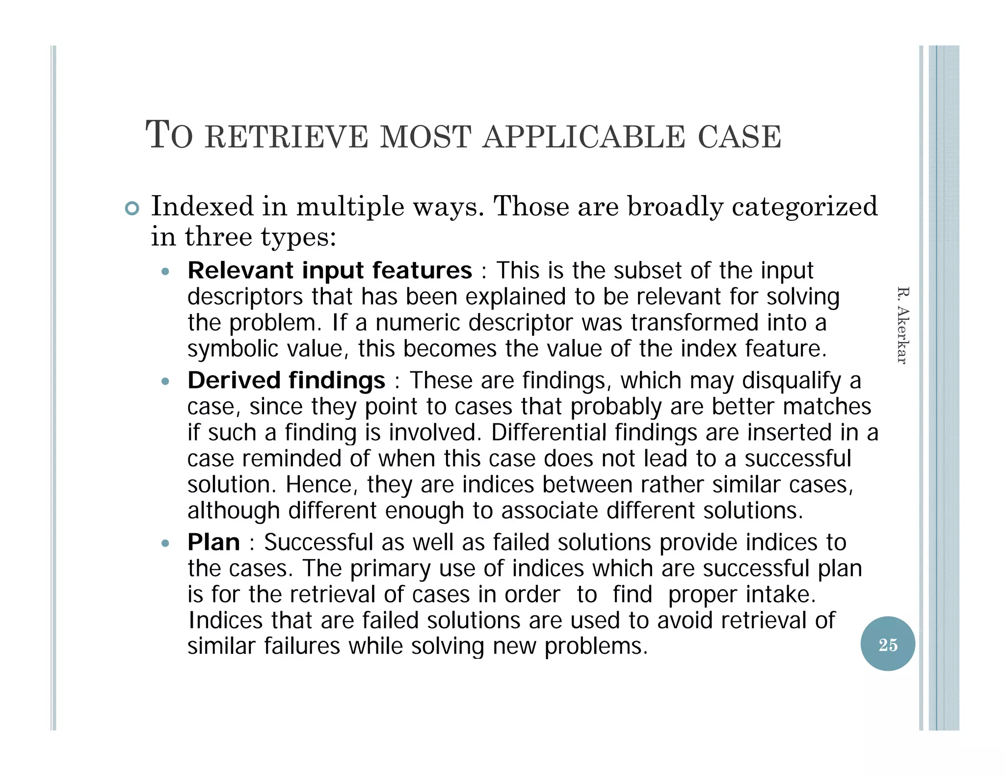 TO RETRIEVE MOST APPLICABLE CASE
   Indexed in multiple ways. Those are broadly categorized
    in three types:
       Relevant input features : This is the subset of the input
        descriptors that has been explained to be relevant for solving




                                                                               R. Aker
        the problem. If a numeric descriptor was transformed into a
        symbolic value, this becomes the value of the index feature.
             b li    l     hi b           h    l     f h i d f




                                                                                     rkar
       Derived findings : These are findings, which may disqualify a
        case, since they point to cases that probably are better matches
        if such a finding is involved. Differential findings are inserted in a
                             involved
        case reminded of when this case does not lead to a successful
        solution. Hence, they are indices between rather similar cases,
        although different enough to associate different solutions.
       Plan : S
        Pl       Successful as well as failed solutions provide indices to
                         f l       ll   f il d l ti          id i di     t
        the cases. The primary use of indices which are successful plan
        is for the retrieval of cases in order to find proper intake.
        Indices that are failed solutions are used to avoid retrieval of
        similar failures while solving new problems.                          25
 