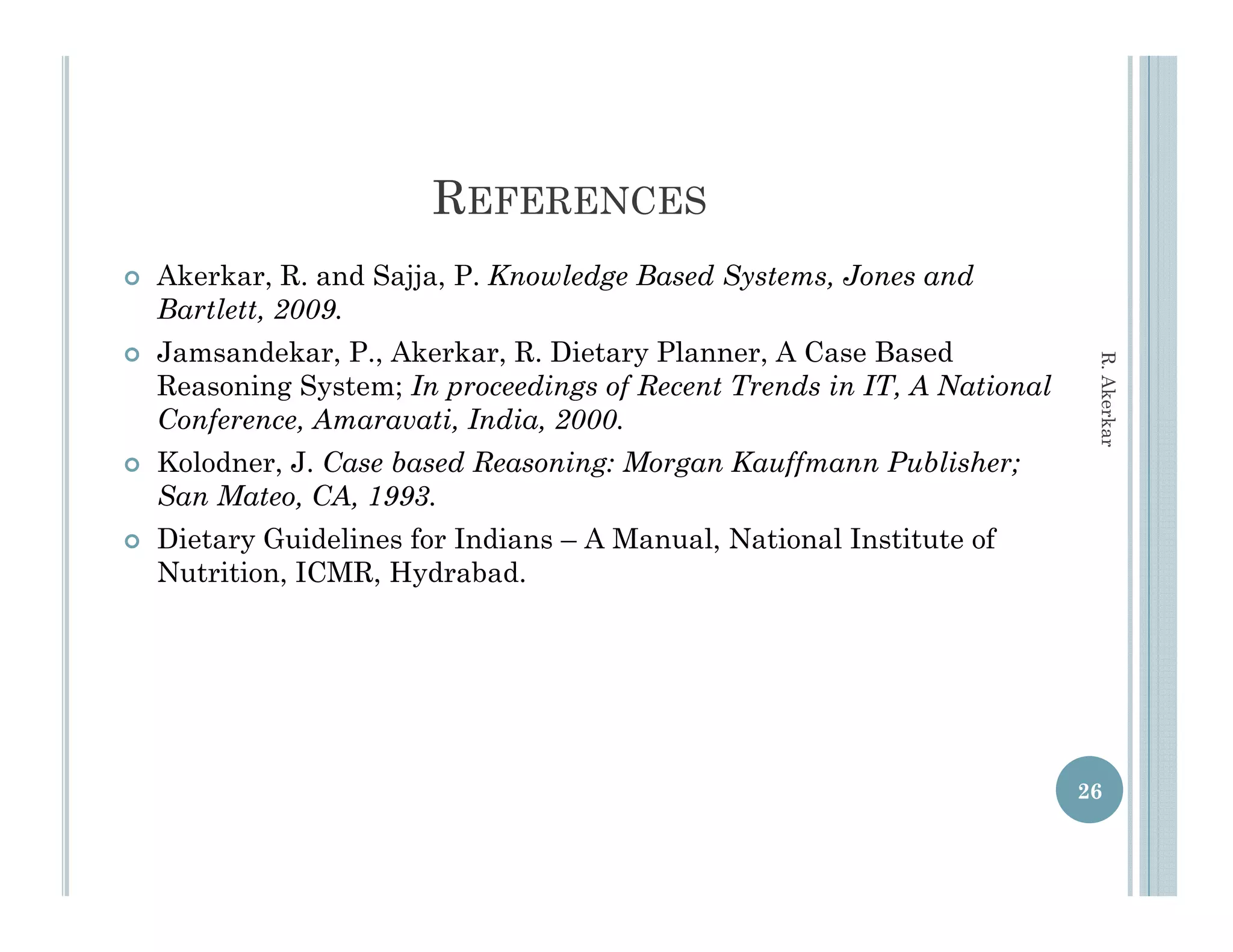 REFERENCES
   Akerkar, R. and Sajja, P. Knowledge Based Systems, Jones and
    Bartlett, 2009.
   Jamsandekar, P., Akerkar, R. Dietary Planner, A Case Based




                                                                           R. Aker
    Reasoning System; In proceedings of Recent Trends in IT, A National
    Conference, Amaravati, India, 2000.
    Co fere ce A aravati I dia 2000




                                                                                 rkar
   Kolodner, J. Case based Reasoning: Morgan Kauffmann Publisher;
    San Mateo, CA, 1993.
   Dietary Guidelines for Indians – A Manual, National Institute of
                                       Manual
    Nutrition, ICMR, Hydrabad.




                                                                          26
 