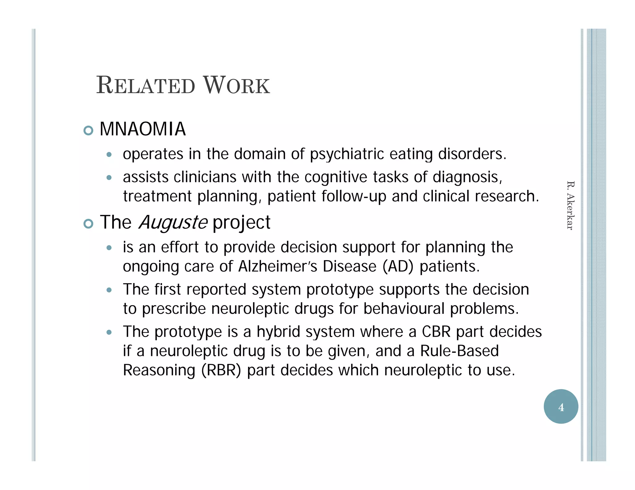 RELATED WORK
   MNAOMIA
     operates in the domain of psychiatric eating disorders
                                                      disorders.
     assists clinicians with the cognitive tasks of diagnosis,




                                                                         R. Aker
      treatment planning, patient follow-up and clinical research.
    The Auguste project
     h




                                                                               rkar

     is an effort to provide decision support for planning the
      ongoing care of Alzheimer’s Disease (AD) patients.
     The first reported system prototype supports the decision
      to prescribe neuroleptic drugs for behavioural problems.
     The prototype is a hybrid system where a CBR part decides
           p      yp        y      y                   p
      if a neuroleptic drug is to be given, and a Rule-Based
      Reasoning (RBR) part decides which neuroleptic to use.

                                                                     4
 